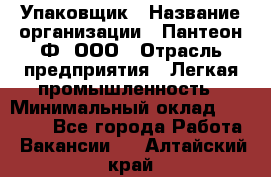 Упаковщик › Название организации ­ Пантеон-Ф, ООО › Отрасль предприятия ­ Легкая промышленность › Минимальный оклад ­ 20 000 - Все города Работа » Вакансии   . Алтайский край